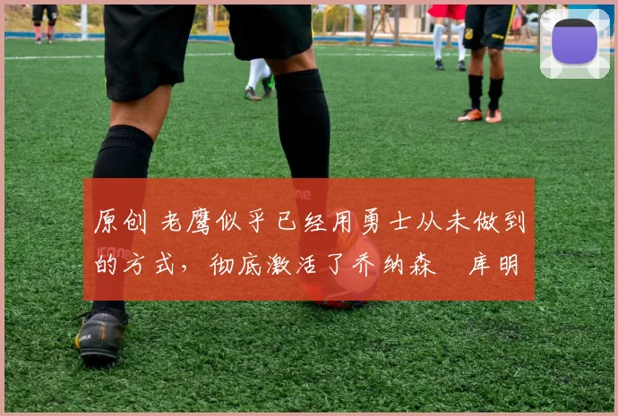 原创 老鹰似乎已经用勇士从未做到的方式,彻底激活了乔纳森・库明加