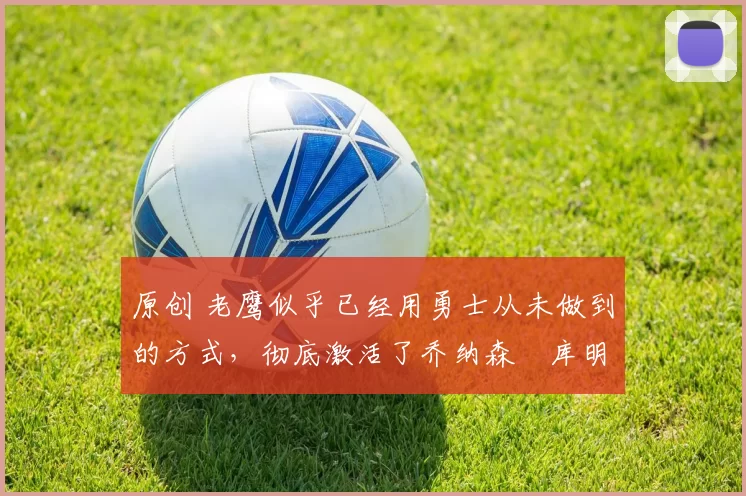 原创 老鹰似乎已经用勇士从未做到的方式，彻底激活了乔纳森・库明加