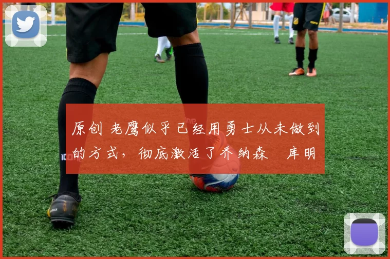 原创 老鹰似乎已经用勇士从未做到的方式,彻底激活了乔纳森・库明加