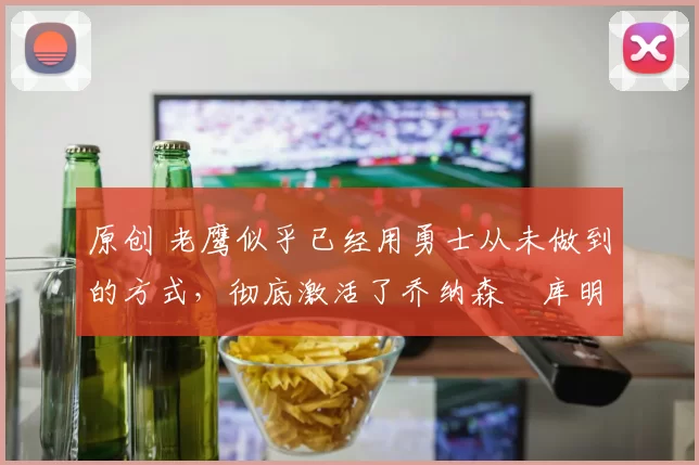 原创 老鹰似乎已经用勇士从未做到的方式，彻底激活了乔纳森・库明加