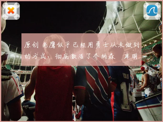 原创 老鹰似乎已经用勇士从未做到的方式，彻底激活了乔纳森・库明加