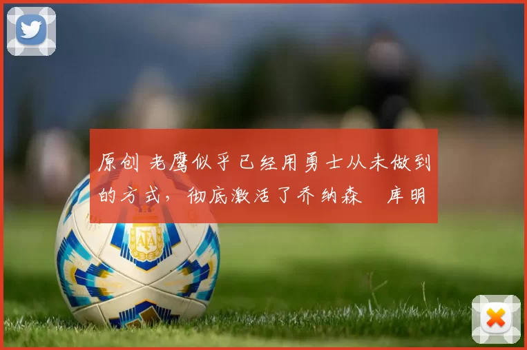 原创 老鹰似乎已经用勇士从未做到的方式，彻底激活了乔纳森・库明加