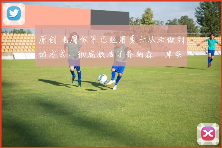 原创 老鹰似乎已经用勇士从未做到的方式，彻底激活了乔纳森・库明加