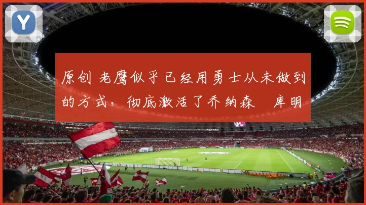 原创 老鹰似乎已经用勇士从未做到的方式，彻底激活了乔纳森・库明加