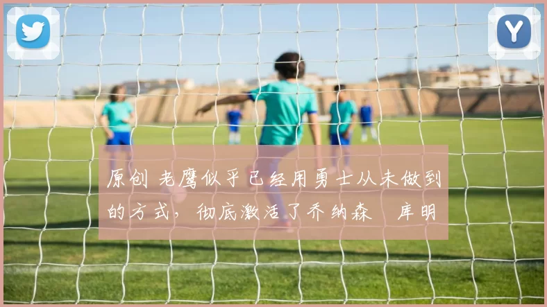 原创 老鹰似乎已经用勇士从未做到的方式,彻底激活了乔纳森・库明加