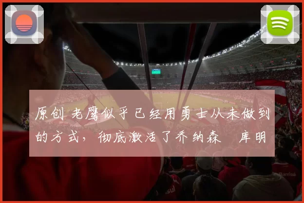 原创 老鹰似乎已经用勇士从未做到的方式，彻底激活了乔纳森・库明加