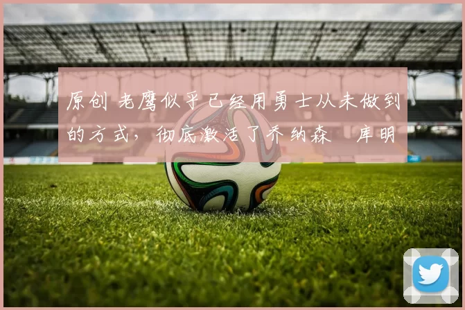 原创 老鹰似乎已经用勇士从未做到的方式，彻底激活了乔纳森・库明加