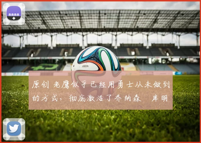 原创 老鹰似乎已经用勇士从未做到的方式，彻底激活了乔纳森・库明加