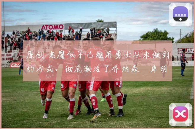 原创 老鹰似乎已经用勇士从未做到的方式，彻底激活了乔纳森・库明加
