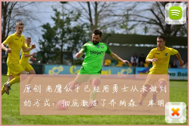 原创 老鹰似乎已经用勇士从未做到的方式,彻底激活了乔纳森・库明加