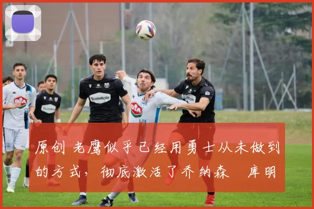 原创 老鹰似乎已经用勇士从未做到的方式,彻底激活了乔纳森・库明加
