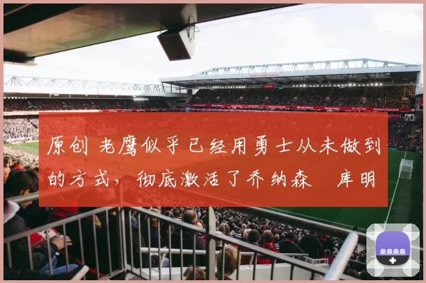 原创 老鹰似乎已经用勇士从未做到的方式，彻底激活了乔纳森・库明加