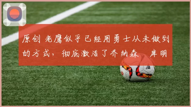 原创 老鹰似乎已经用勇士从未做到的方式，彻底激活了乔纳森・库明加