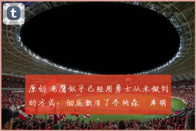 原创 老鹰似乎已经用勇士从未做到的方式，彻底激活了乔纳森・库明加