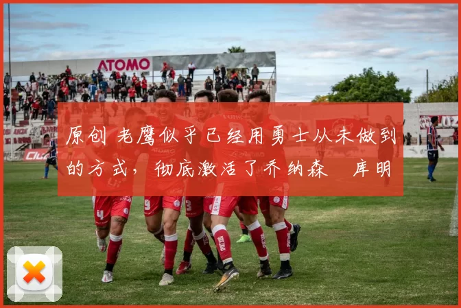 原创 老鹰似乎已经用勇士从未做到的方式,彻底激活了乔纳森・库明加