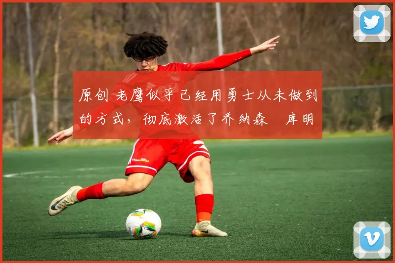 原创 老鹰似乎已经用勇士从未做到的方式，彻底激活了乔纳森・库明加