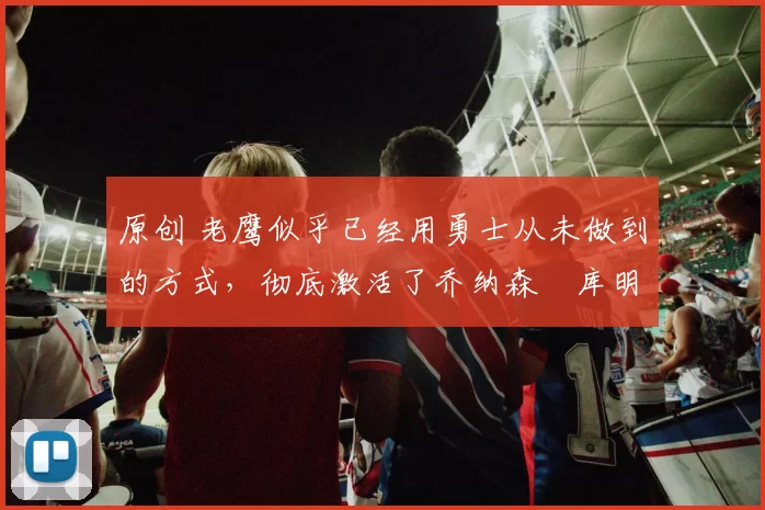 原创 老鹰似乎已经用勇士从未做到的方式，彻底激活了乔纳森・库明加