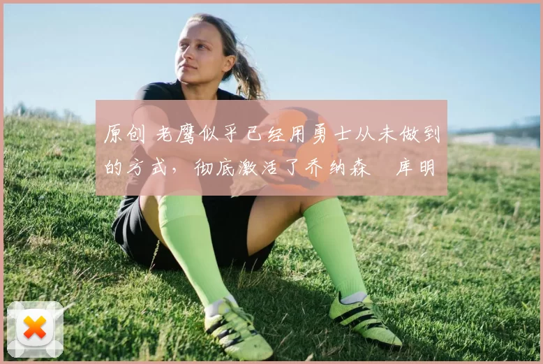 原创 老鹰似乎已经用勇士从未做到的方式，彻底激活了乔纳森・库明加