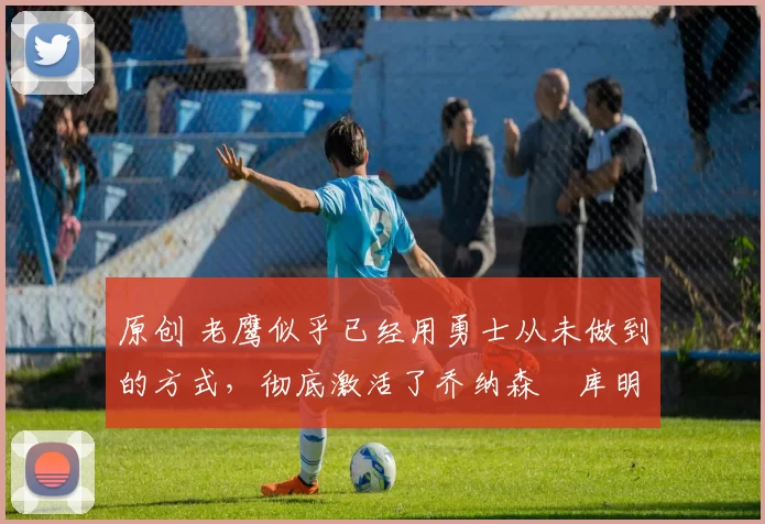 原创 老鹰似乎已经用勇士从未做到的方式,彻底激活了乔纳森・库明加