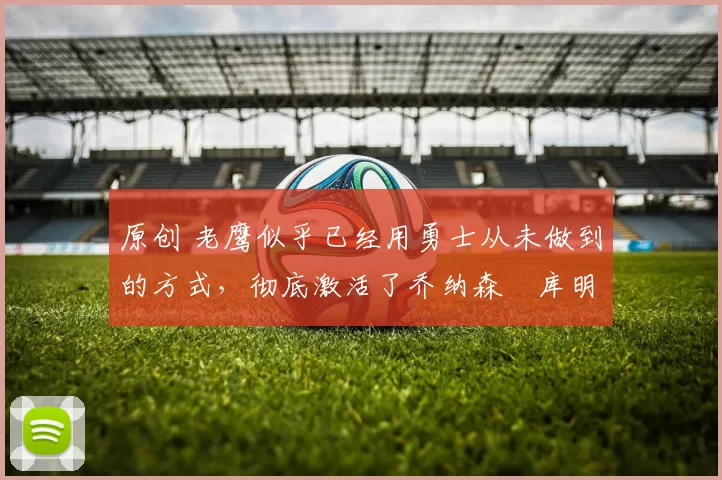 原创 老鹰似乎已经用勇士从未做到的方式，彻底激活了乔纳森・库明加