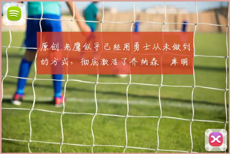 原创 老鹰似乎已经用勇士从未做到的方式，彻底激活了乔纳森・库明加