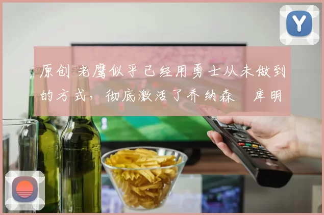 原创 老鹰似乎已经用勇士从未做到的方式,彻底激活了乔纳森・库明加