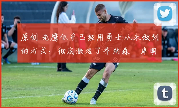 原创 老鹰似乎已经用勇士从未做到的方式,彻底激活了乔纳森・库明加