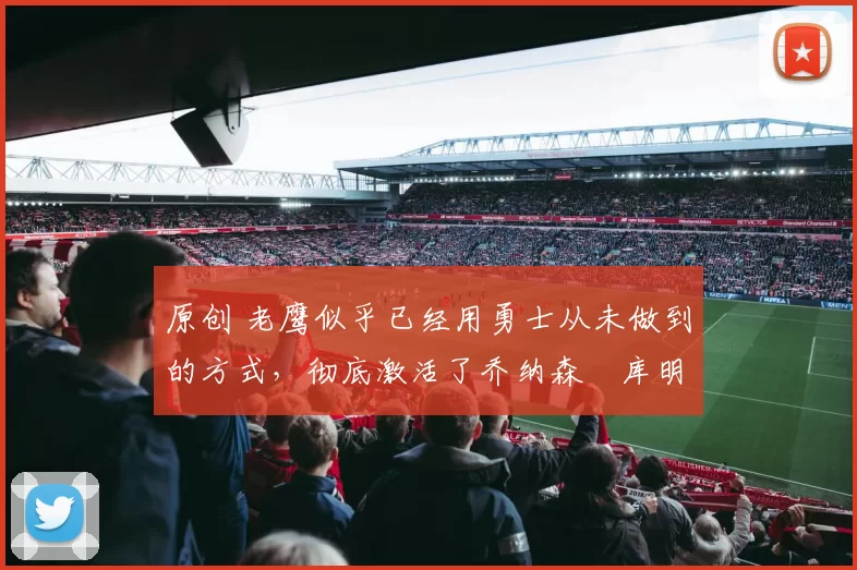 原创 老鹰似乎已经用勇士从未做到的方式，彻底激活了乔纳森・库明加