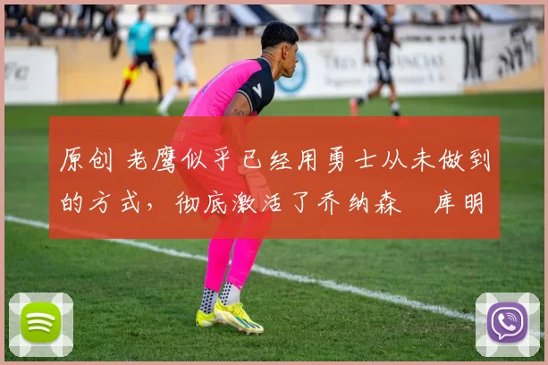 原创 老鹰似乎已经用勇士从未做到的方式,彻底激活了乔纳森・库明加