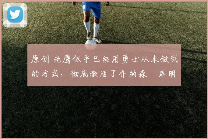 原创 老鹰似乎已经用勇士从未做到的方式，彻底激活了乔纳森・库明加