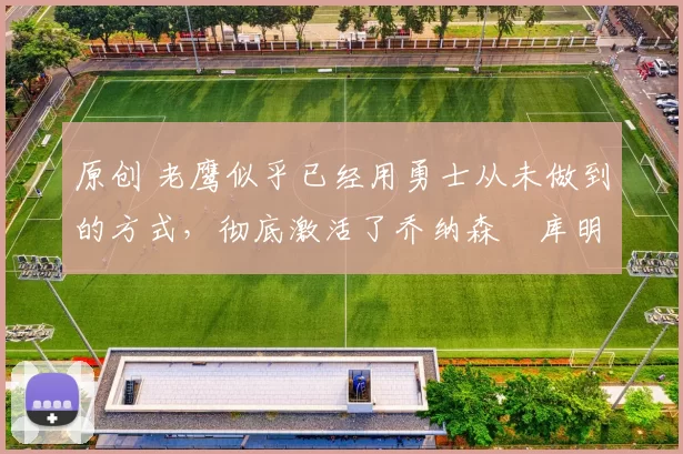 原创 老鹰似乎已经用勇士从未做到的方式，彻底激活了乔纳森・库明加