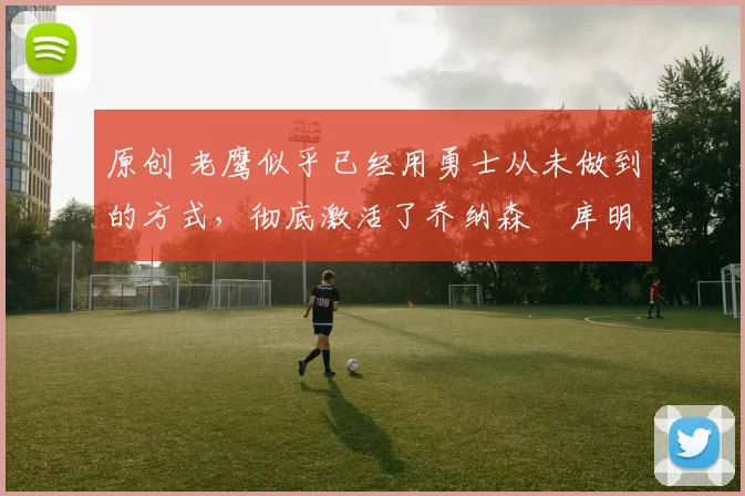 原创 老鹰似乎已经用勇士从未做到的方式，彻底激活了乔纳森・库明加