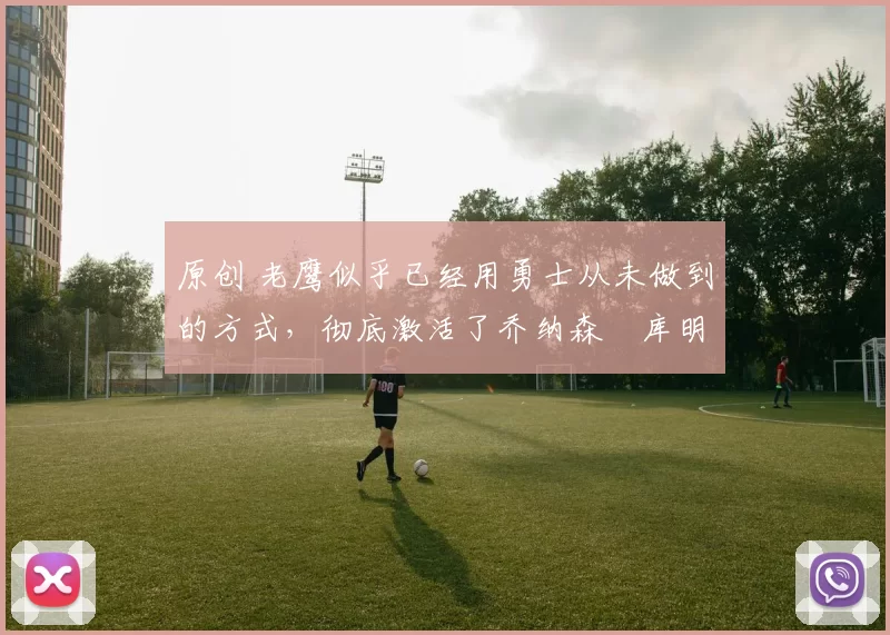 原创 老鹰似乎已经用勇士从未做到的方式，彻底激活了乔纳森・库明加