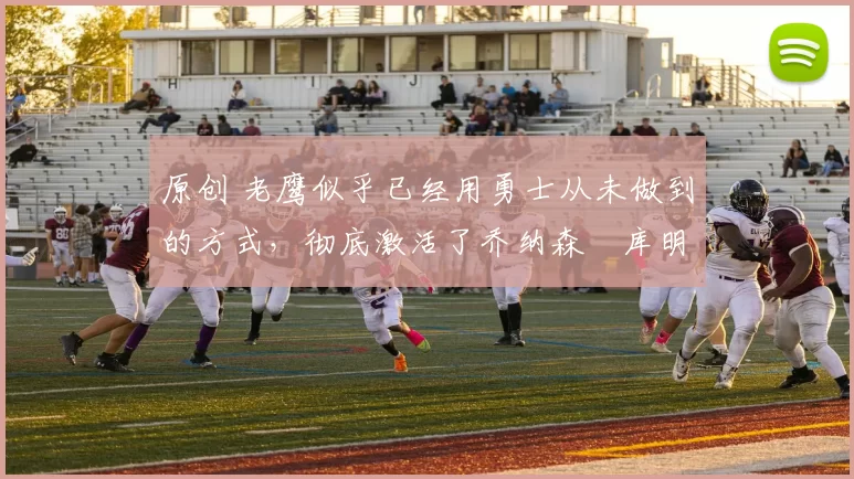 原创 老鹰似乎已经用勇士从未做到的方式，彻底激活了乔纳森・库明加