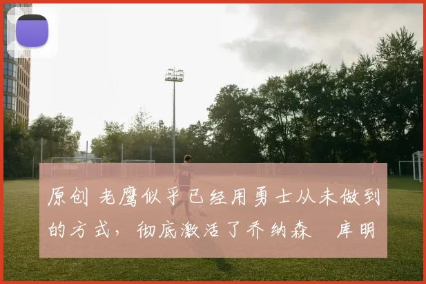 原创 老鹰似乎已经用勇士从未做到的方式，彻底激活了乔纳森・库明加