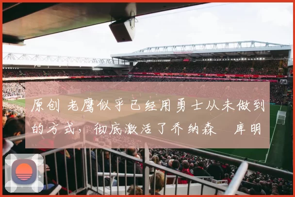 原创 老鹰似乎已经用勇士从未做到的方式，彻底激活了乔纳森・库明加