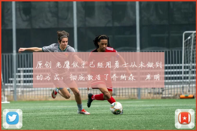 原创 老鹰似乎已经用勇士从未做到的方式,彻底激活了乔纳森・库明加