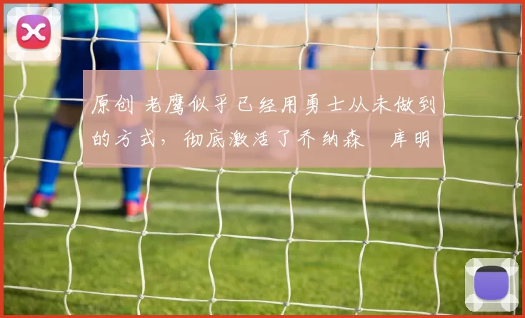 原创 老鹰似乎已经用勇士从未做到的方式，彻底激活了乔纳森・库明加