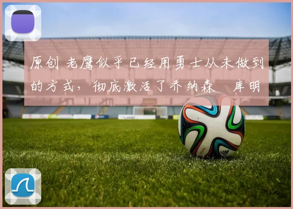 原创 老鹰似乎已经用勇士从未做到的方式,彻底激活了乔纳森・库明加