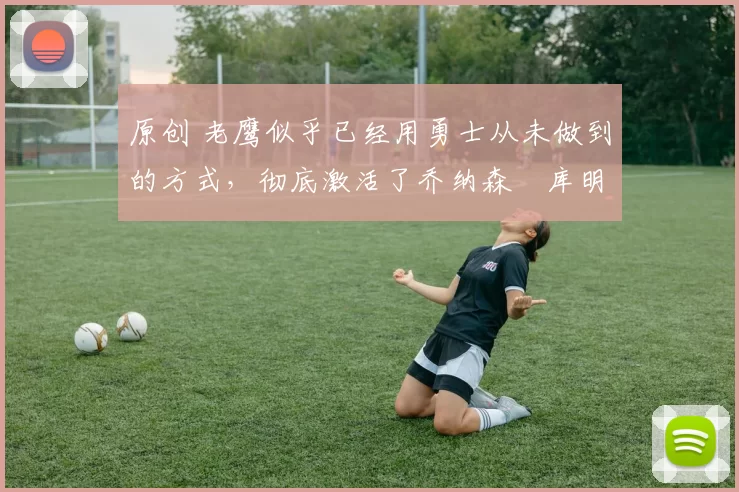 原创 老鹰似乎已经用勇士从未做到的方式,彻底激活了乔纳森・库明加