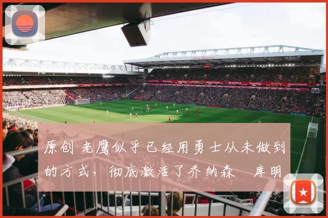 原创 老鹰似乎已经用勇士从未做到的方式，彻底激活了乔纳森・库明加