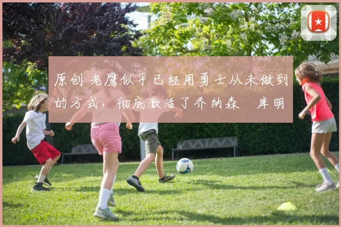 原创 老鹰似乎已经用勇士从未做到的方式，彻底激活了乔纳森・库明加