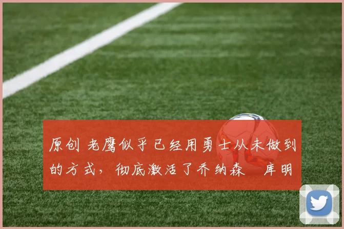 原创 老鹰似乎已经用勇士从未做到的方式，彻底激活了乔纳森・库明加