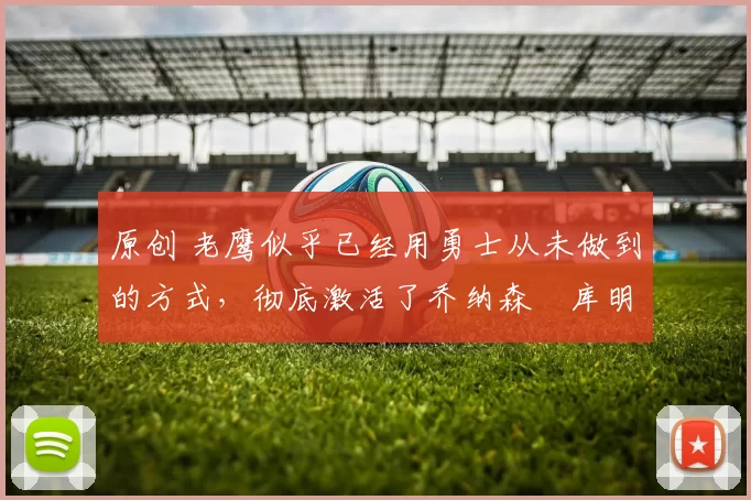 原创 老鹰似乎已经用勇士从未做到的方式,彻底激活了乔纳森・库明加