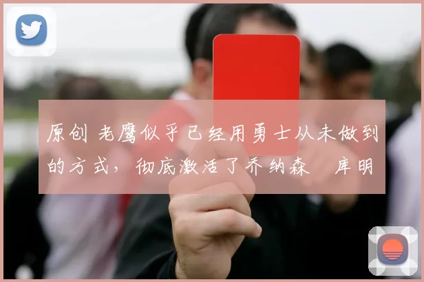 原创 老鹰似乎已经用勇士从未做到的方式，彻底激活了乔纳森・库明加