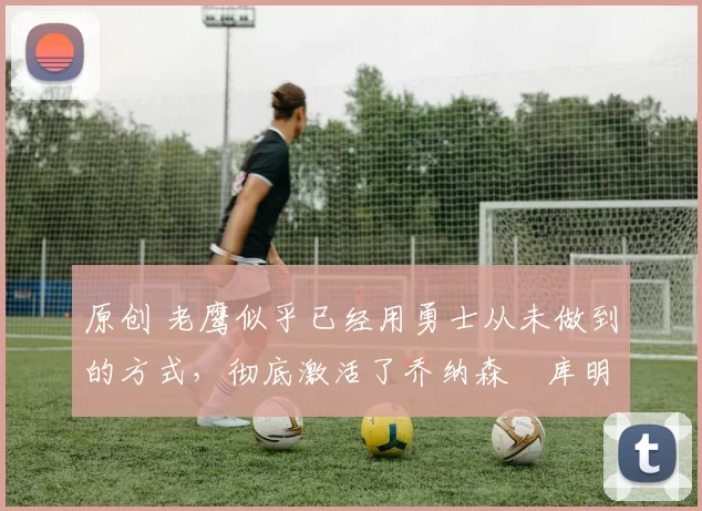 原创 老鹰似乎已经用勇士从未做到的方式,彻底激活了乔纳森・库明加