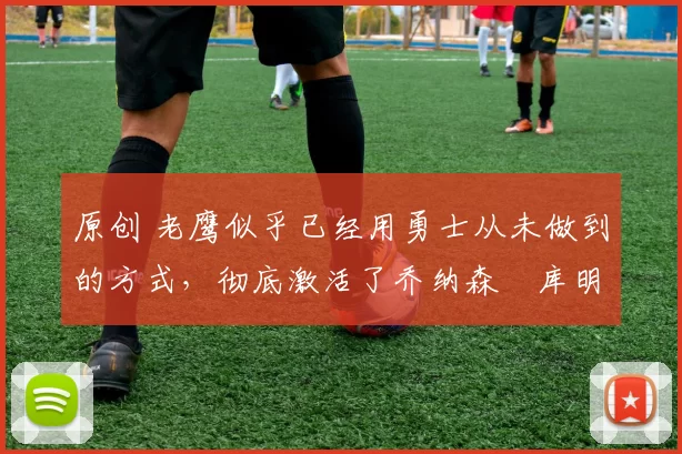 原创 老鹰似乎已经用勇士从未做到的方式，彻底激活了乔纳森・库明加