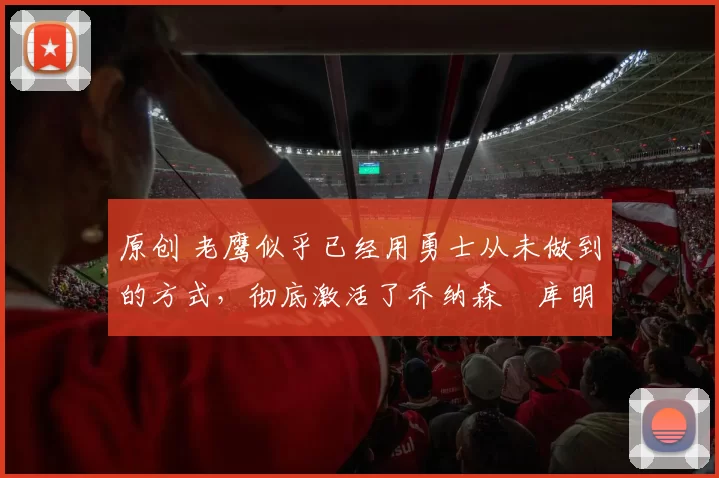 原创 老鹰似乎已经用勇士从未做到的方式，彻底激活了乔纳森・库明加