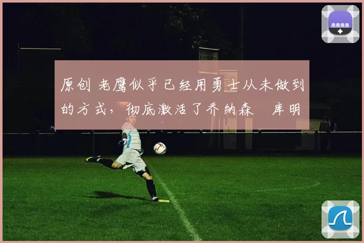 原创 老鹰似乎已经用勇士从未做到的方式，彻底激活了乔纳森・库明加