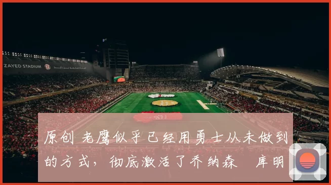 原创 老鹰似乎已经用勇士从未做到的方式,彻底激活了乔纳森・库明加